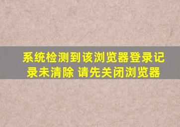 系统检测到该浏览器登录记录未清除 请先关闭浏览器